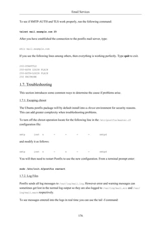 Email Services


To see if SMTP-AUTH and TLS work properly, run the following command:


telnet mail.example.com 25


After you have established the connection to the postfix mail server, type:


ehlo mail.example.com


If you see the following lines among others, then everything is working perfectly. Type quit to exit.


250-STARTTLS
250-AUTH LOGIN PLAIN
250-AUTH=LOGIN PLAIN
250 8BITMIME


1.7. Troubleshooting

This section introduces some common ways to determine the cause if problems arise.

1.7.1. Escaping chroot

The Ubuntu postfix package will by default install into a chroot environment for security reasons.
This can add greater complexity when troubleshooting problems.

To turn off the chroot operation locate for the following line in the /etc/postfix/master.cf
configuration file:


smtp        inet   n         -        -         -         -         smtpd


and modify it as follows:


smtp        inet   n         -        n         -         -         smtpd


You will then need to restart Postfix to use the new configuration. From a terminal prompt enter:


sudo /etc/init.d/postfix restart


1.7.2. Log Files

Postfix sends all log messages to /var/log/mail.log. However error and warning messages can
sometimes get lost in the normal log output so they are also logged to /var/log/mail.err and /var/
log/mail.warn respectively.


To see messages entered into the logs in real time you can use the tail -f command:




                                                    176
 
