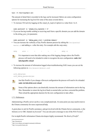 Email Services


tail -f /var/log/mail.err

The amount of detail that is recorded in the logs can be increased. Below are some configuration
options for increasing the log level for some of the areas covered above.
• To increase TLS activity logging set the smtpd_tls_loglevel option to a value from 1 to 4.


    sudo postconf -e 'smtpd_tls_loglevel = 4'
• If you are having trouble sending or receiving mail from a specific domain you can add the domain
  to the debug_peer_list parameter.


    sudo postconf -e 'debug_peer_list = problem.domain'
• You can increase the verbosity of any Postfix daemon process by editing the /etc/postfix/
  master.cf and adding a -v after the entry. For example edit the smtp entry:



    smtp          unix     -           -              -         -          -   smtp -v

            It is important to note that after making one of the logging changes above the Postfix
            process will need to be reloaded in order to recognize the new configuration: sudo /etc/
            init.d/postfix reload

• To increase the amount of information logged when troubleshooting SASL issues you can set the
  following options in /etc/dovecot/dovecot.conf


    auth_debug=yes
    auth_debug_passwords=yes

            Just like Postfix if you change a Dovecot configuration the process will need to be reloaded:
            sudo /etc/init.d/dovecot reload.

            Some of the options above can drastically increase the amount of information sent to the log
            files. Remember to return the log level back to normal after you have corrected the problem.
            Then reload the appropriate daemon for the new configuration to take affect.

1.7.3. References

Administering a Postfix server can be a very complicated task. At some point you may need to turn to
the Ubuntu community for more experienced help.

A great place to ask for Postfix assistance, and get involved with the Ubuntu Server community, is the
#ubuntu-server IRC channel on freenode4. You can also post a message to one of the Web Forums5.

For in depth Postfix information Ubuntu developers highly recommend: The Book of Postfix6.

4
  http://freenode.net
5
  http://www.ubuntu.com/support/community/webforums
6
  http://www.postfix-book.com/



                                                               177
 