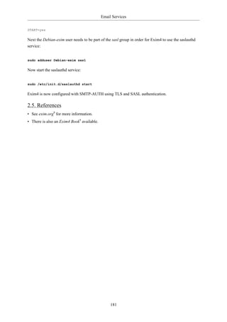 Email Services


START=yes

Next the Debian-exim user needs to be part of the sasl group in order for Exim4 to use the saslauthd
service:


sudo adduser Debian-exim sasl

Now start the saslauthd service:


sudo /etc/init.d/saslauthd start

Exim4 is now configured with SMTP-AUTH using TLS and SASL authentication.

2.5. References
• See exim.org8 for more information.
• There is also an Exim4 Book9 available.




                                                 181
 