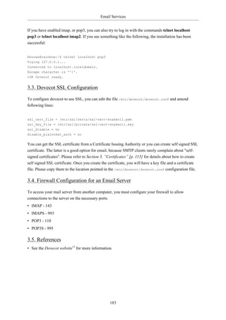 Email Services


If you have enabled imap, or pop3, you can also try to log in with the commands telnet localhost
pop3 or telnet localhost imap2. If you see something like the following, the installation has been
successful:


bhuvan@rainbow:~$ telnet localhost pop3
Trying 127.0.0.1...
Connected to localhost.localdomain.
Escape character is '^]'.
+OK Dovecot ready.


3.3. Dovecot SSL Configuration

To configure dovecot to use SSL, you can edit the file /etc/dovecot/dovecot.conf and amend
following lines:


ssl_cert_file = /etc/ssl/certs/ssl-cert-snakeoil.pem
ssl_key_file = /etc/ssl/private/ssl-cert-snakeoil.key
ssl_disable = no
disable_plaintext_auth = no

You can get the SSL certificate from a Certificate Issuing Authority or you can create self signed SSL
certificate. The latter is a good option for email, because SMTP clients rarely complain about "self-
signed certificates". Please refer to Section 5, “Certificates” [p. 115] for details about how to create
self signed SSL certificate. Once you create the certificate, you will have a key file and a certificate
file. Please copy them to the location pointed in the /etc/dovecot/dovecot.conf configuration file.

3.4. Firewall Configuration for an Email Server

To access your mail server from another computer, you must configure your firewall to allow
connections to the server on the necessary ports.
• IMAP - 143
• IMAPS - 993
• POP3 - 110
• POP3S - 995

3.5. References
• See the Dovecot website13 for more information.




                                                    183
 