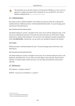 Email Services


                The Exim4 does not use the above aliases to forward mails to Mailman, as it uses a discover
                approach. To suppress the aliases while creating the list, you can add MTA=None line in
                Mailman configuration file, /etc/mailman/mm_cfg.py.

4.3. Administration

We assume you have a default installation. The mailman cgi scripts are still in the /usr/lib/cgi-bin/
mailman/ directory. Mailman provides a web based administration facility. To access this page, point
your browser to the following url:

http://hostname/cgi-bin/mailman/admin

The default mailing list, mailman, will appear in this screen. If you click the mailing list name, it will
ask for your authentication password. If you enter the correct password, you will be able to change
administrative settings of this mailing list. You can create a new mailing list using the command line
utility (/usr/sbin/newlist). Alternatively, you can create a new mailing list using the web interface.

4.4. Users

Mailman provides a web based interface for users. To access this page, point your browser to the
following url:

http://hostname/cgi-bin/mailman/listinfo

The default mailing list, mailman, will appear in this screen. If you click the mailing list name, it will
display the subscription form. You can enter your email address, name (optional), and password to
subscribe. An email invitation will be sent to you. You can follow the instructions in the email to
subscribe.

4.5. References

GNU Mailman - Installation Manual17

HOWTO - Using Exim 4 and Mailman 2.1 together18




17
     http://www.list.org/mailman-install/index.html
18
     http://www.exim.org/howto/mailman21.html



                                                           189
 