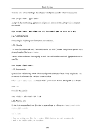 Email Services


There are some optional packages that integrate with Spamassassin for better spam detection:


sudo apt-get install pyzor razor

Along with the main filtering applications compression utilities are needed to process some email
attachments:


sudo apt-get install arj cabextract cpio lha nomarch pax rar unrar unzip zip


5.2. Configuration

Now configure everything to work together and filter email.

5.2.1. ClamAV

The default behaviour of ClamAV will fit our needs. For more ClamAV configuration options, check
the configuration files in /etc/clamav.

Add the clamav user to the amavis group in order for Amavisd-new to have the appropriate access to
scan files:


sudo adduser clamav amavis

5.2.2. Spamassassin

Spamassassin automatically detects optional components and will use them if they are present. This
means that there is no need to configure pyzor and razor.

Edit /etc/default/spamassassin to activate the Spamassassin daemon. Change ENABLED=0 to:


ENABLED=1

Now start the daemon:


sudo /etc/init.d/spamassassin start

5.2.3. Amavisd-new

First activate spam and antivirus detection in Amavisd-new by editing /etc/amavis/conf.d/15-
content_filter_mode:



use strict;


# You can modify this file to re-enable SPAM checking through spamassassin
# and to re-enable antivirus checking.




                                                 191
 