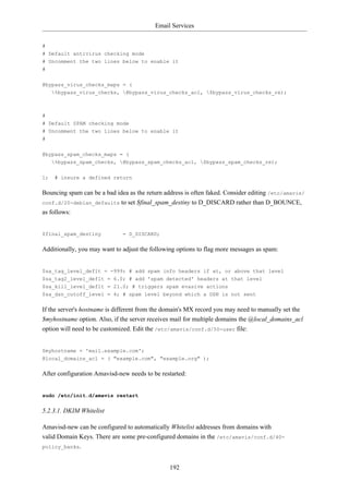Email Services


#
# Default antivirus checking mode
# Uncomment the two lines below to enable it
#


@bypass_virus_checks_maps = (
   %bypass_virus_checks, @bypass_virus_checks_acl, $bypass_virus_checks_re);



#
# Default SPAM checking mode
# Uncomment the two lines below to enable it
#


@bypass_spam_checks_maps = (
   %bypass_spam_checks, @bypass_spam_checks_acl, $bypass_spam_checks_re);

1;   # insure a defined return


Bouncing spam can be a bad idea as the return address is often faked. Consider editing /etc/amavis/
conf.d/20-debian_defaults to set $final_spam_destiny to D_DISCARD rather than D_BOUNCE,
as follows:


$final_spam_destiny           = D_DISCARD;


Additionally, you may want to adjust the following options to flag more messages as spam:


$sa_tag_level_deflt = -999; # add spam info headers if at, or above that level
$sa_tag2_level_deflt = 6.0; # add 'spam detected' headers at that level
$sa_kill_level_deflt = 21.0; # triggers spam evasive actions
$sa_dsn_cutoff_level = 4; # spam level beyond which a DSN is not sent


If the server's hostname is different from the domain's MX record you may need to manually set the
$myhostname option. Also, if the server receives mail for multiple domains the @local_domains_acl
option will need to be customized. Edit the /etc/amavis/conf.d/50-user file:


$myhostname = 'mail.example.com';
@local_domains_acl = ( "example.com", "example.org" );


After configuration Amavisd-new needs to be restarted:


sudo /etc/init.d/amavis restart


5.2.3.1. DKIM Whitelist

Amavisd-new can be configured to automatically Whitelist addresses from domains with
valid Domain Keys. There are some pre-configured domains in the /etc/amavis/conf.d/40-
policy_banks.



                                                192
 