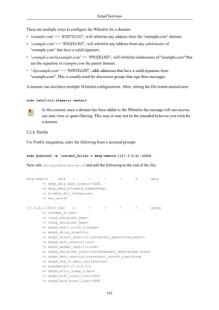 Email Services


There are multiple ways to configure the Whitelist for a domain:
• 'example.com' => 'WHITELIST',: will whitelist any address from the "example.com" domain.
• '.example.com' => 'WHITELIST',: will whitelist any address from any subdomains of
  "example.com" that have a valid signature.
• '.example.com/@example.com' => 'WHITELIST',: will whitelist subdomains of "example.com" that
  use the signature of example.com the parent domain.
• './@example.com' => 'WHITELIST',: adds addresses that have a valid signature from
  "example.com". This is usually used for discussion groups that sign thier messages.

A domain can also have multiple Whitelist configurations. After, editing the file restart amaisd-new:


sudo /etc/init.d/amavis restart

          In this context, once a domain has been added to the Whitelist the message will not receive
          any anti-virus or spam filtering. This may or may not be the intended behavior you wish for
          a domain.

5.2.4. Postfix

For Postfix integration, enter the following from a terminal prompt:


sudo postconf -e 'content_filter = smtp-amavis:[127.0.0.1]:10024'

Next edit /etc/postfix/master.cf and add the following to the end of the file:


smtp-amavis        unix      -        -         -         -        2         smtp
          -o smtp_data_done_timeout=1200
          -o smtp_send_xforward_command=yes
          -o disable_dns_lookups=yes
          -o max_use=20


127.0.0.1:10025 inet    n             -         -         -        -         smtpd
        -o content_filter=
          -o local_recipient_maps=
          -o relay_recipient_maps=
          -o smtpd_restriction_classes=
          -o smtpd_delay_reject=no
          -o smtpd_client_restrictions=permit_mynetworks,reject
          -o smtpd_helo_restrictions=
          -o smtpd_sender_restrictions=
          -o smtpd_recipient_restrictions=permit_mynetworks,reject
          -o smtpd_data_restrictions=reject_unauth_pipelining
          -o smtpd_end_of_data_restrictions=
          -o mynetworks=127.0.0.0/8
          -o smtpd_error_sleep_time=0
          -o smtpd_soft_error_limit=1001
          -o smtpd_hard_error_limit=1000


                                                    193
 