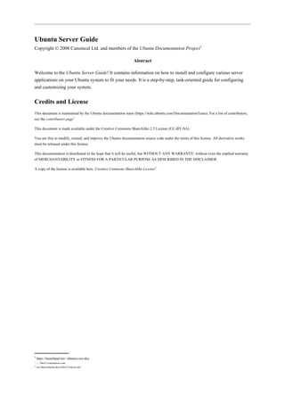 Ubuntu Server Guide
Copyright © 2008 Canonical Ltd. and members of the Ubuntu Documentation Project3

                                                               Abstract

Welcome to the Ubuntu Server Guide! It contains information on how to install and configure various server
applications on your Ubuntu system to fit your needs. It is a step-by-step, task-oriented guide for configuring
and customizing your system.


Credits and License
This document is maintained by the Ubuntu documentation team (https://wiki.ubuntu.com/DocumentationTeam). For a list of contributors,
see the contributors page1

This document is made available under the Creative Commons ShareAlike 2.5 License (CC-BY-SA).

You are free to modify, extend, and improve the Ubuntu documentation source code under the terms of this license. All derivative works
must be released under this license.

This documentation is distributed in the hope that it will be useful, but WITHOUT ANY WARRANTY; without even the implied warranty
of MERCHANTABILITY or FITNESS FOR A PARTICULAR PURPOSE AS DESCRIBED IN THE DISCLAIMER.

A copy of the license is available here: Creative Commons ShareAlike License2.




3
    https://launchpad.net/~ubuntu-core-doc
1
  ../../libs/C/contributors.xml
2
  /usr/share/ubuntu-docs/libs/C/ccbysa.xml
 