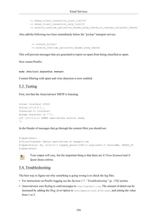 Email Services


         -o smtpd_client_connection_count_limit=0
         -o smtpd_client_connection_rate_limit=0
         -o receive_override_options=no_header_body_checks,no_unknown_recipient_checks


Also add the following two lines immediately below the "pickup" transport service:


          -o content_filter=
          -o receive_override_options=no_header_body_checks


This will prevent messages that are generated to report on spam from being classified as spam.

Now restart Postfix:


sudo /etc/init.d/postfix restart


Content filtering with spam and virus detection is now enabled.

5.3. Testing

First, test that the Amavisd-new SMTP is listening:


telnet localhost 10024
Trying 127.0.0.1...
Connected to localhost.
Escape character is '^]'.
220 [127.0.0.1] ESMTP amavisd-new service ready
^]


In the Header of messages that go through the content filter you should see:


X-Spam-Level:
X-Virus-Scanned: Debian amavisd-new at example.com
X-Spam-Status: No, hits=-2.3 tagged_above=-1000.0 required=5.0 tests=AWL, BAYES_00
X-Spam-Level:


         Your output will vary, but the important thing is that there are X-Virus-Scanned and X-
         Spam-Status entries.

5.4. Troubleshooting

The best way to figure out why something is going wrong is to check the log files.
• For instructions on Postfix logging see the Section 1.7, “Troubleshooting” [p. 176] section.
• Amavisd-new uses Syslog to send messages to /var/log/mail.log. The amount of detail can be
  increased by adding the $log_level option to /etc/amavis/conf.d/50-user, and setting the value
  from 1 to 5.




                                                 194
 