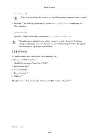 Email Services


      $log_level = 2;

                    When the Amavisd-new log output is increased Spamassassin log output is also increased.


• The ClamAV log level can be increased by editing /etc/clamav/clamd.conf and setting the
  following option:


      LogVerbose true

      By default ClamAV will send log messages to /var/log/clamav/clamav.log.

                After changing an applications log settings remember to restart the service for the new
                settings to take affect. Also, once the issue you are troubleshooting is resolved it is a good
                idea to change the log settings back to normal.

5.5. References

For more information on filtering mail see the following links:
• Amavisd-new Documentation19
• ClamAV Documentation20 and ClamAV Wiki21
• Spamassassin Wiki22
• Pyzor Homepage23
• Razor Homepage24
• DKIM.org25

Also, feel free to ask questions in the #ubuntu-server IRC channel on freenode26.




26
     http://freenode.net



                                                         195
 