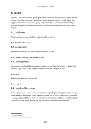 Version Control System


1. Bazaar
Bazaar is a new version control system sponsored by Canonical, the commercial company behind
Ubuntu. Unlike Subversion and CVS that only support a central repository model, Bazaar also
supports distributed version control, giving people the ability to collaborate more efficiently. In
particular, Bazaar is designed to maximize the level of community participation in open source
projects.

1.1. Installation

At a terminal prompt, enter the following command to install bzr:


sudo apt-get install bzr


1.2. Configuration

To introduce yourself to bzr, use the whoami command like this:


$ bzr whoami 'Joe Doe <joe.doe@gmail.com>'


1.3. Learning Bazaar

Bazaar comes with bundled documentation installed into /usr/share/doc/bzr/html by default. The
tutorial is a good place to start. The bzr command also comes with built-in help:


$ bzr help

To learn more about the foo command:


$ bzr help foo


1.4. Launchpad Integration

While highly useful as a stand-alone system, Bazaar has good, optional integration with Launchpad1,
the collaborative development system used by Canonical and the broader open source community
to manage and extend Ubuntu itself. For information on how Bazaar can be used with Launchpad to
collaborate on open source projects, see http://bazaar-vcs.org/LaunchpadIntegration2.




1
    https://launchpad.net/
2
    http://bazaar-vcs.org/LaunchpadIntegration/



                                                           203
 