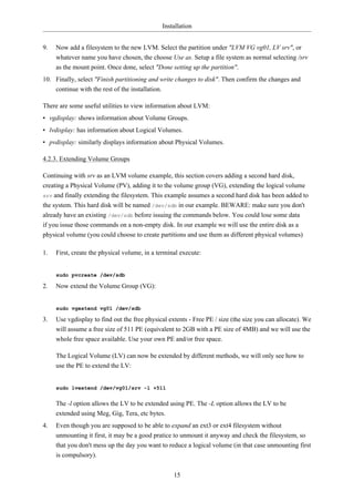 Installation


9.   Now add a filesystem to the new LVM. Select the partition under "LVM VG vg01, LV srv", or
     whatever name you have chosen, the choose Use as. Setup a file system as normal selecting /srv
     as the mount point. Once done, select "Done setting up the partition".
10. Finally, select "Finish partitioning and write changes to disk". Then confirm the changes and
    continue with the rest of the installation.

There are some useful utilities to view information about LVM:
• vgdisplay: shows information about Volume Groups.
• lvdisplay: has information about Logical Volumes.
• pvdisplay: similarly displays information about Physical Volumes.

4.2.3. Extending Volume Groups

Continuing with srv as an LVM volume example, this section covers adding a second hard disk,
creating a Physical Volume (PV), adding it to the volume group (VG), extending the logical volume
srv and finally extending the filesystem. This example assumes a second hard disk has been added to
the system. This hard disk will be named /dev/sdb in our example. BEWARE: make sure you don't
already have an existing /dev/sdb before issuing the commands below. You could lose some data
if you issue those commands on a non-empty disk. In our example we will use the entire disk as a
physical volume (you could choose to create partitions and use them as different physical volumes)

1.   First, create the physical volume, in a terminal execute:


     sudo pvcreate /dev/sdb

2.   Now extend the Volume Group (VG):


     sudo vgextend vg01 /dev/sdb

3.   Use vgdisplay to find out the free physical extents - Free PE / size (the size you can allocate). We
     will assume a free size of 511 PE (equivalent to 2GB with a PE size of 4MB) and we will use the
     whole free space available. Use your own PE and/or free space.

     The Logical Volume (LV) can now be extended by different methods, we will only see how to
     use the PE to extend the LV:


     sudo lvextend /dev/vg01/srv -l +511


     The -l option allows the LV to be extended using PE. The -L option allows the LV to be
     extended using Meg, Gig, Tera, etc bytes.
4.   Even though you are supposed to be able to expand an ext3 or ext4 filesystem without
     unmounting it first, it may be a good pratice to unmount it anyway and check the filesystem, so
     that you don't mess up the day you want to reduce a logical volume (in that case unmounting first
     is compulsory).


                                                   15
 