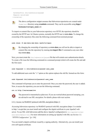 Version Control System


  AuthUserFile /etc/subversion/passwd
  Require valid-user
 </Location>


         The above configuration snippet assumes that Subversion repositories are created under
         /home/svn/ directory using svnadmin command. They can be accessible using htpp://
         hostname/svn/repos_name url.

To import or commit files to your Subversion repository over HTTP, the repository should be
owned by the HTTP user. In Ubuntu systems, normally the HTTP user is www-data. To change the
ownership of the repository files enter the following command from terminal prompt:


sudo chown -R www-data:www-data /path/to/repos


         By changing the ownership of repository as www-data you will not be able to import or
         commit files into the repository by running svn import file:/// command as any user other
         than www-data.

Next, you must create the /etc/subversion/passwd file that will contain user authentication details.
To create a file issue the following command at a command prompt (which will create the file and add
the first user):


sudo htpasswd -c /etc/subversion/passwd user_name


To add additional users omit the "-c" option as this option replaces the old file. Instead use this form:


sudo htpasswd /etc/subversion/password user_name


This command will prompt you to enter the password. Once you enter the password, the user is added.
Now, to access the repository you can run the following command:

svn co http://servername/svn


         The password is transmitted as plain text. If you are worried about password snooping, you
         are advised to use SSL encryption. For details, please refer next section.

2.3.3. Access via WebDAV protocol with SSL encryption (https://)

Accessing Subversion repository via WebDAV protocol with SSL encryption (https://) is similar
to http:// except that you must install and configure the digital certificate in your Apache2 web
server. To use SSL with Subversion add the above Apache2 configuration to /etc/apache2/sites-
available/default-ssl. For more information on setting up Apache2 with SSL see Section 1.3,
“HTTPS Configuration” [p. 136].

You can install a digital certificate issued by a signing authority. Alternatively, you can install your
own self-signed certificate.


                                                   206
 