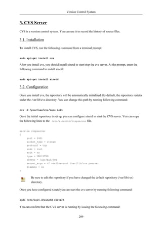 Version Control System


3. CVS Server
CVS is a version control system. You can use it to record the history of source files.

3.1. Installation

To install CVS, run the following command from a terminal prompt:


sudo apt-get install cvs

After you install cvs, you should install xinetd to start/stop the cvs server. At the prompt, enter the
following command to install xinetd:


sudo apt-get install xinetd


3.2. Configuration

Once you install cvs, the repository will be automatically initialized. By default, the repository resides
under the /var/lib/cvs directory. You can change this path by running following command:


cvs -d /your/new/cvs/repo init

Once the initial repository is set up, you can configure xinetd to start the CVS server. You can copy
the following lines to the /etc/xinetd.d/cvspserver file.


service cvspserver
{
      port = 2401
      socket_type = stream
      protocol = tcp
      user = root
      wait = no
      type = UNLISTED
      server = /usr/bin/cvs
      server_args = -f --allow-root /var/lib/cvs pserver
      disable = no
}


          Be sure to edit the repository if you have changed the default repository (/var/lib/cvs)
          directory.

Once you have configured xinetd you can start the cvs server by running following command:


sudo /etc/init.d/xinetd restart


You can confirm that the CVS server is running by issuing the following command:


                                                   209
 