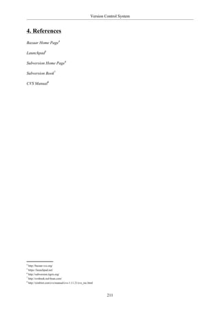 Version Control System


4. References
Bazaar Home Page4

Launchpad5

Subversion Home Page6

Subversion Book7

CVS Manual8




4
  http://bazaar-vcs.org/
5
  https://launchpad.net/
6
  http://subversion.tigris.org/
7
  http://svnbook.red-bean.com/
8
  http://ximbiot.com/cvs/manual/cvs-1.11.21/cvs_toc.html



                                                              211
 
