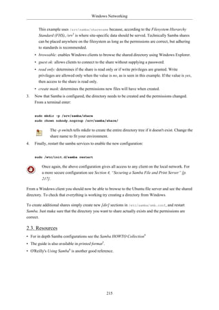 Windows Networking


       This example uses /srv/samba/sharename because, according to the Filesystem Hierarchy
       Standard (FHS), /srv3 is where site-specific data should be served. Technically Samba shares
       can be placed anywhere on the filesystem as long as the permissions are correct, but adhering
       to standards is recommended.
     • browsable: enables Windows clients to browse the shared directory using Windows Explorer.
     • guest ok: allows clients to connect to the share without supplying a password.
     • read only: determines if the share is read only or if write privileges are granted. Write
       privileges are allowed only when the value is no, as is seen in this example. If the value is yes,
       then access to the share is read only.
     • create mask: determines the permissions new files will have when created.
3.   Now that Samba is configured, the directory needs to be created and the permissions changed.
     From a terminal enter:


     sudo mkdir -p /srv/samba/share
     sudo chown nobody.nogroup /srv/samba/share/

                The -p switch tells mkdir to create the entire directory tree if it doesn't exist. Change the
                share name to fit your environment.
4.   Finally, restart the samba services to enable the new configuration:


     sudo /etc/init.d/samba restart

           Once again, the above configuration gives all access to any client on the local network. For
           a more secure configuration see Section 4, “Securing a Samba File and Print Server” [p.
           217].

From a Windows client you should now be able to browse to the Ubuntu file server and see the shared
directory. To check that everything is working try creating a directory from Windows.

To create additional shares simply create new [dir] sections in /etc/samba/smb.conf, and restart
Samba. Just make sure that the directory you want to share actually exists and the permissions are
correct.

2.3. Resources
• For in depth Samba configurations see the Samba HOWTO Collection4
• The guide is also available in printed format5.
• O'Reilly's Using Samba6 is another good reference.




                                                    215
 