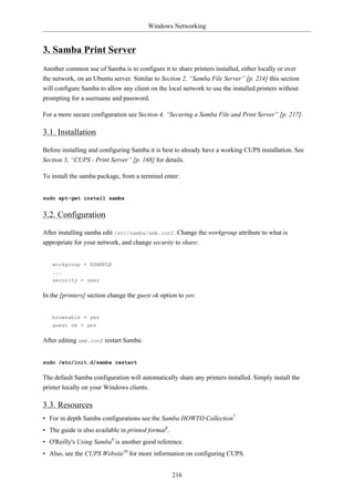 Windows Networking


3. Samba Print Server
Another common use of Samba is to configure it to share printers installed, either locally or over
the network, on an Ubuntu server. Similar to Section 2, “Samba File Server” [p. 214] this section
will configure Samba to allow any client on the local network to use the installed printers without
prompting for a username and password.

For a more secure configuration see Section 4, “Securing a Samba File and Print Server” [p. 217].

3.1. Installation

Before installing and configuring Samba it is best to already have a working CUPS installation. See
Section 3, “CUPS - Print Server” [p. 168] for details.

To install the samba package, from a terminal enter:


sudo apt-get install samba


3.2. Configuration

After installing samba edit /etc/samba/smb.conf. Change the workgroup attribute to what is
appropriate for your network, and change security to share:


   workgroup = EXAMPLE
   ...
   security = user

In the [printers] section change the guest ok option to yes:


   browsable = yes
   guest ok = yes

After editing smb.conf restart Samba:


sudo /etc/init.d/samba restart

The default Samba configuration will automatically share any printers installed. Simply install the
printer locally on your Windows clients.

3.3. Resources
• For in depth Samba configurations see the Samba HOWTO Collection7
• The guide is also available in printed format8.
• O'Reilly's Using Samba9 is another good reference.
• Also, see the CUPS Website10 for more information on configuring CUPS.


                                                    216
 