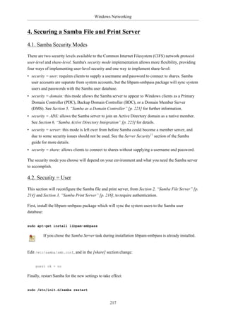 Windows Networking


4. Securing a Samba File and Print Server

4.1. Samba Security Modes

There are two security levels available to the Common Internet Filesystem (CIFS) network protocol
user-level and share-level. Samba's security mode implementation allows more flexibility, providing
four ways of implementing user-level security and one way to implement share-level:
• security = user: requires clients to supply a username and password to connect to shares. Samba
  user accounts are separate from system accounts, but the libpam-smbpass package will sync system
  users and passwords with the Samba user database.
• security = domain: this mode allows the Samba server to appear to Windows clients as a Primary
  Domain Controller (PDC), Backup Domain Controller (BDC), or a Domain Member Server
  (DMS). See Section 5, “Samba as a Domain Controller” [p. 221] for further information.
• security = ADS: allows the Samba server to join an Active Directory domain as a native member.
  See Section 6, “Samba Active Directory Integration” [p. 225] for details.
• security = server: this mode is left over from before Samba could become a member server, and
  due to some security issues should not be used. See the Server Security11 section of the Samba
  guide for more details.
• security = share: allows clients to connect to shares without supplying a username and password.

The security mode you choose will depend on your environment and what you need the Samba server
to accomplish.

4.2. Security = User

This section will reconfigure the Samba file and print server, from Section 2, “Samba File Server” [p.
214] and Section 3, “Samba Print Server” [p. 216], to require authentication.

First, install the libpam-smbpass package which will sync the system users to the Samba user
database:


sudo apt-get install libpam-smbpass

         If you chose the Samba Server task during installation libpam-smbpass is already installed.


Edit /etc/samba/smb.conf, and in the [share] section change:


    guest ok = no

Finally, restart Samba for the new settings to take effect:


sudo /etc/init.d/samba restart


                                                   217
 