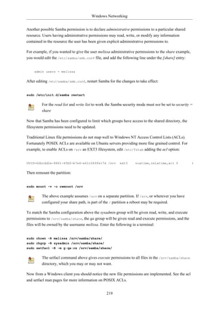 Windows Networking


Another possible Samba permission is to declare administrative permissions to a particular shared
resource. Users having administrative permissions may read, write, or modify any information
contained in the resource the user has been given explicit administrative permissions to.

For example, if you wanted to give the user melissa administrative permissions to the share example,
you would edit the /etc/samba/smb.conf file, and add the following line under the [share] entry:


    admin users = melissa


After editing /etc/samba/smb.conf, restart Samba for the changes to take effect:


sudo /etc/init.d/samba restart


         For the read list and write list to work the Samba security mode must not be set to security =
         share

Now that Samba has been configured to limit which groups have access to the shared directory, the
filesystem permissions need to be updated.

Traditional Linux file permissions do not map well to Windows NT Access Control Lists (ACLs).
Fortunately POSIX ACLs are available on Ubuntu servers providing more fine grained control. For
example, to enable ACLs on /srv an EXT3 filesystem, edit /etc/fstab adding the acl option:


UUID=66bcdd2e-8861-4fb0-b7e4-e61c569fe17d /srv           ext3      noatime,relatime,acl 0              1


Then remount the partition:


sudo mount -v -o remount /srv


         The above example assumes /srv on a separate partition. If /srv, or wherever you have
         configured your share path, is part of the / partition a reboot may be required.

To match the Samba configuration above the sysadmin group will be given read, write, and execute
permissions to /srv/samba/share, the qa group will be given read and execute permissions, and the
files will be owned by the username melissa. Enter the following in a terminal:


sudo chown -R melissa /srv/samba/share/
sudo chgrp -R sysadmin /srv/samba/share/
sudo setfacl -R -m g:qa:rx /srv/samba/share/


         The setfacl command above gives execute permissions to all files in the /srv/samba/share
         directory, which you may or may not want.

Now from a Windows client you should notice the new file permissions are implemented. See the acl
and setfacl man pages for more information on POSIX ACLs.


                                                 219
 