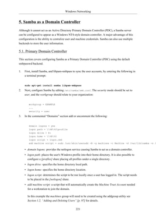 Windows Networking


5. Samba as a Domain Controller
Although it cannot act as an Active Directory Primary Domain Controller (PDC), a Samba server
can be configured to appear as a Windows NT4-style domain controller. A major advantage of this
configuration is the ability to centralize user and machine credentials. Samba can also use multiple
backends to store the user information.

5.1. Primary Domain Controller

This section covers configuring Samba as a Primary Domain Controller (PDC) using the default
smbpasswd backend.

1.   First, install Samba, and libpam-smbpass to sync the user accounts, by entering the following in
     a terminal prompt:


     sudo apt-get install samba libpam-smbpass

2.   Next, configure Samba by editing /etc/samba/smb.conf. The security mode should be set to
     user, and the workgroup should relate to your organization:


        workgroup = EXAMPLE
        ...
        security = user

3.   In the commented “Domains” section add or uncomment the following:


        domain logons = yes
        logon path = %N%Uprofile
        logon drive = H:
        logon home = %N%U
        logon script = logon.cmd
        add machine script = sudo /usr/sbin/useradd -N -g machines -c Machine -d /var/lib/samba -s /

     • domain logons: provides the netlogon service causing Samba to act as a domain controller.
     • logon path: places the user's Windows profile into their home directory. It is also possible to
       configure a [profiles] share placing all profiles under a single directory.
     • logon drive: specifies the home directory local path.
     • logon home: specifies the home directory location.
     • logon script: determines the script to be run locally once a user has logged in. The script needs
       to be placed in the [netlogon] share.
     • add machine script: a script that will automatically create the Machine Trust Account needed
       for a workstation to join the domain.

       In this example the machines group will need to be created using the addgroup utility see
       Section 1.2, “Adding and Deleting Users” [p. 97] for details.

                                                  221
 
