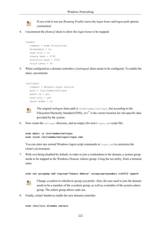 Windows Networking


              If you wish to not use Roaming Profiles leave the logon home and logon path options
              commented.
4.   Uncomment the [homes] share to allow the logon home to be mapped:


     [homes]
        comment = Home Directories
        browseable = no
        read only = no
        create mask = 0700
        directory mask = 0700
        valid users = %S

5.   When configured as a domain controller a [netlogon] share needs to be configured. To enable the
     share, uncomment:


     [netlogon]
        comment = Network Logon Service
        path = /srv/samba/netlogon
        guest ok = yes
        read only = yes
        share modes = no


              The original netlogon share path is /home/samba/netlogon, but according to the
              Filesystem Hierarchy Standard (FHS), /srv17 is the correct location for site-specific data
              provided by the system.
6.   Now create the netlogon directory, and an empty (for now) logon.cmd script file:


     sudo mkdir -p /srv/samba/netlogon
     sudo touch /srv/samba/netlogon/logon.cmd


     You can enter any normal Windows logon script commands in logon.cmd to customize the
     client's environment.
7.   With root being disabled by default, in order to join a workstation to the domain, a system group
     needs to be mapped to the Windows Domain Admins group. Using the net utility, from a terminal
     enter:


     sudo net groupmap add ntgroup="Domain Admins" unixgroup=sysadmin rid=512 type=d


              Change sysadmin to whichever group you prefer. Also, the user used to join the domain
              needs to be a member of the sysadmin group, as well as a member of the system admin
              group. The admin group allows sudo use.
8.   Finally, restart Samba to enable the new domain controller:


     sudo /etc/init.d/samba restart



                                                 222
 
