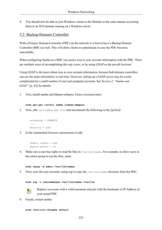 Windows Networking


9.   You should now be able to join Windows clients to the Domain in the same manner as joining
     them to an NT4 domain running on a Windows server.

5.2. Backup Domain Controller

With a Primary Domain Controller (PDC) on the network it is best to have a Backup Domain
Controller (BDC) as well. This will allow clients to authenticate in case the PDC becomes
unavailable.

When configuring Samba as a BDC you need a way to sync account information with the PDC. There
are multiple ways of accomplishing this scp, rsync, or by using LDAP as the passdb backend.

Using LDAP is the most robust way to sync account information, because both domain controllers
can use the same information in real time. However, setting up a LDAP server may be overly
complicated for a small number of user and computer accounts. See Section 2, “Samba and
LDAP” [p. 65] for details.

1.   First, install samba and libpam-smbpass. From a terminal enter:


     sudo apt-get install samba libpam-smbpass

2.   Now, edit /etc/samba/smb.conf and uncomment the following in the [global]:


        workgroup = EXAMPLE
        ...
        security = user

3.   In the commented Domains uncomment or add:


        domain logons = yes
        domain master = no

4.   Make sure a user has rights to read the files in /var/lib/samba. For example, to allow users in
     the admin group to scp the files, enter:


     sudo chgrp -R admin /var/lib/samba

5.   Next, sync the user accounts, using scp to copy the /var/lib/samba directory from the PDC:


     sudo scp -r username@pdc:/var/lib/samba /var/lib


              Replace username with a valid username and pdc with the hostname or IP Address of
              your actual PDC.
6.   Finally, restart samba:


     sudo /etc/init.d/samba restart


                                                 223
 