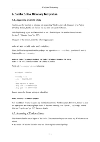 Windows Networking


6. Samba Active Directory Integration

6.1. Accessing a Samba Share

Another, use for Samba is to integrate into an existing Windows network. Once part of an Active
Directory domain, Samba can provide file and print services to AD users.

The simplest way to join an AD domain is to use Likewise-open. For detailed instructions see
Section 7, “Likewise Open” [p. 227].

Once part of the domain, install the following packages:


sudo apt-get install samba smbfs smbclient


Since the likewise-open and samba packages use separate secrets.tdb files, a symlink will need to
be created in /var/lib/samba:


sudo mv /var/lib/samba/secrets.tdb /var/lib/samba/secrets.tdb.orig
sudo ln -s /etc/samba/secrets.tdb /var/lib/samba


Next, edit /etc/samba/smb.conf changing:


   workgroup = EXAMPLE
   ...
   security = ads
   realm = EXAMPLE.COM
   ...
   idmap backend = lwopen
   idmap uid = 50-9999999999
   idmap gid = 50-9999999999


Restart samba for the new settings to take effect:


sudo /etc/init.d/samba restart


You should now be able to access any Samba shares from a Windows client. However, be sure to give
the appropriate AD users or groups access to the share directory. See Section 4, “Securing a Samba
File and Print Server” [p. 217] for more details.

6.2. Accessing a Windows Share

Now that the Samba server is part of the Active Directory domain you can access any Windows server
shares:
• To mount a Windows file share enter the following in a terminal prompt:




                                                     225
 