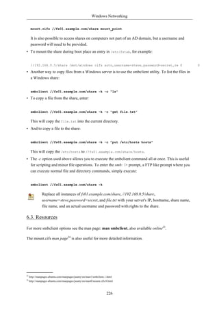 Windows Networking


      mount.cifs //fs01.example.com/share mount_point

      It is also possible to access shares on computers not part of an AD domain, but a username and
      password will need to be provided.
• To mount the share during boot place an entry in /etc/fstab, for example:


      //192.168.0.5/share /mnt/windows cifs auto,username=steve,password=secret,rw 0                       0

• Another way to copy files from a Windows server is to use the smbclient utility. To list the files in
  a Windows share:


      smbclient //fs01.example.com/share -k -c "ls"

• To copy a file from the share, enter:


      smbclient //fs01.example.com/share -k -c "get file.txt"

      This will copy the file.txt into the current directory.
• And to copy a file to the share:


      smbclient //fs01.example.com/share -k -c "put /etc/hosts hosts"

      This will copy the /etc/hosts to //fs01.example.com/share/hosts.
• The -c option used above allows you to execute the smbclient command all at once. This is useful
  for scripting and minor file operations. To enter the smb: > prompt, a FTP like prompt where you
  can execute normal file and directory commands, simply execute:


      smbclient //fs01.example.com/share -k

               Replace all instances of fs01.example.com/share, //192.168.0.5/share,
               username=steve,password=secret, and file.txt with your server's IP, hostname, share name,
               file name, and an actual username and password with rights to the share.

6.3. Resources

For more smbclient options see the man page: man smbclient, also available online23.

The mount.cifs man page24 is also useful for more detailed information.




23
     http://manpages.ubuntu.com/manpages/jaunty/en/man1/smbclient.1.html
24
     http://manpages.ubuntu.com/manpages/jaunty/en/man8/mount.cifs.8.html



                                                                   226
 