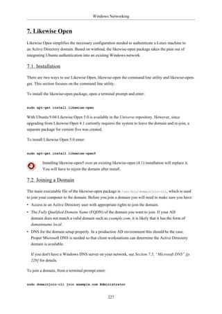 Windows Networking


7. Likewise Open
Likewise Open simplifies the necessary configuration needed to authenticate a Linux machine to
an Active Directory domain. Based on winbind, the likewise-open package takes the pain out of
integrating Ubuntu authentication into an existing Windows network.

7.1. Installation

There are two ways to use Likewise Open, likewise-open the command line utility and likewise-open-
gui. This section focuses on the command line utility.

To install the likewise-open package, open a terminal prompt and enter:


sudo apt-get install likewise-open

With Ubuntu 9.04 Likewise Open 5.0 is available in the Universe repository. However, since
upgrading from Likewise Open 4.1 currently requires the system to leave the domain and re-join, a
separate package for version five was created.

To install Likewise Open 5.0 enter:


sudo apt-get install likewise-open5

         Installing likewise-open5 over an existing likewise-open (4.1) installation will replace it.
         You will have to rejoin the domain after install.

7.2. Joining a Domain

The main executable file of the likewise-open package is /usr/bin/domainjoin-cli, which is used
to join your computer to the domain. Before you join a domain you will need to make sure you have:
• Access to an Active Directory user with appropriate rights to join the domain.
• The Fully Qualified Domain Name (FQDN) of the domain you want to join. If your AD
  domain does not match a valid domain such as example.com, it is likely that it has the form of
  domainname.local.
• DNS for the domain setup properly. In a production AD environment this should be the case.
  Proper Microsoft DNS is needed so that client workstations can determine the Active Directory
  domain is available.

  If you don't have a Windows DNS server on your network, see Section 7.5, “Microsoft DNS” [p.
  229] for details.

To join a domain, from a terminal prompt enter:


sudo domainjoin-cli join example.com Administrator


                                                  227
 