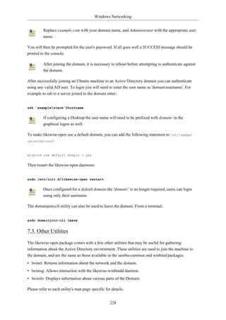 Windows Networking


          Replace example.com with your domain name, and Administrator with the appropriate user
          name.

You will then be prompted for the user's password. If all goes well a SUCCESS message should be
printed to the console.

          After joining the domain, it is necessary to reboot before attempting to authenticate against
          the domain.

After successfully joining an Ubuntu machine to an Active Directory domain you can authenticate
using any valid AD user. To login you will need to enter the user name as 'domainusername'. For
example to ssh to a server joined to the domain enter:


ssh 'examplesteve'@hostname


          If configuring a Desktop the user name will need to be prefixed with domain in the
          graphical logon as well.

To make likewise-open use a default domain, you can add the following statement to /etc/samba/
lwiauthd.conf:



winbind use default domain = yes


Then restart the likewise-open daemons:


sudo /etc/init.d/likewise-open restart


          Once configured for a default domain the 'domain' is no longer required, users can login
          using only their username.

The domainjoin-cli utility can also be used to leave the domain. From a terminal:


sudo domainjoin-cli leave


7.3. Other Utilities

The likewise-open package comes with a few other utilities that may be useful for gathering
information about the Active Directory environment. These utilities are used to join the machine to
the domain, and are the same as those available in the samba-common and winbind packages:
• lwinet: Returns information about the network and the domain.
• lwimsg: Allows interaction with the likewise-winbindd daemon.
• lwiinfo: Displays information about various parts of the Domain.

Please refer to each utility's man page specific for details.


                                                    228
 