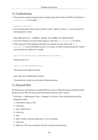 Windows Networking


7.4. Troubleshooting
• If the client has trouble joining the domain, double check that the Microsoft DNS is listed first in /
  etc/resolv.conf. For example:



  nameserver 192.168.0.1

• For more information when joining a domain, use the --loglevel verbose or --advanced option of
  the domainjoin-cli utility:


  sudo domainjoin-cli --loglevel verbose join example.com Administrator

• If an Active Directory user has trouble logging in, check the /var/log/auth.log for details.
• When joining an Ubuntu Desktop workstation to a domain, you may need to edit /etc/
  nsswitch.conf if your AD domain uses the .local syntax. In order to join the domain the "mdns4"
  entry from the hosts option. For example:


  hosts: files mdns4_minimal [NOTFOUND=return] dns mdns4

  Change the above to:


  hosts: files dns [NOTFOUND=return]

  Then restart networking by entering:


  sudo /etc/init.d/networking restart

  You should now be able to join the Active Directory domain.

7.5. Microsoft DNS
The following are instructions for installing DNS on an Active Directory domain controller running
Windows Server 2003, but the instructions should be similar for other versions:
• Click Start → Administrative Tools → Manager Your Server. This will open the Server Role
  Mangement utility.
  1. Click Add or remove a role
  2. Click Next
  3. Select "DNS Server"
  4. Click Next
  5. Next
  6. Select "Create a forward lookup zone" if it is not selected.
  7. Click Next
  8. Make sure "This server maintains the zone" is selected and click Next.


                                                  229
 