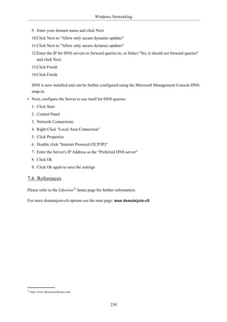 Windows Networking


      9. Enter your domain name and click Next
      10.Click Next to "Allow only secure dynamic updates"
      11.Click Next to "Allow only secure dynamic updates"
      12.Enter the IP for DNS servers to forward queries to, or Select "No, it should not forward queries"
         and click Next.
      13.Click Finish
      14.Click Finish

      DNS is now installed and can be further configured using the Microsoft Management Console DNS
      snap-in.
• Next, configure the Server to use itself for DNS queries:
      1. Click Start
      2. Control Panel
      3. Network Connections
      4. Right Click "Local Area Connection"
      5. Click Properties
      6. Double click "Internet Protocol (TCP/IP)"
      7. Enter the Server's IP Address as the "Preferred DNS server"
      8. Click Ok
      9. Click Ok again to save the settings

7.6. References

Please refer to the Likewise25 home page for further information.

For more domainjoin-cli options see the man page: man domainjoin-cli.




25
     http://www.likewisesoftware.com/



                                                     230
 