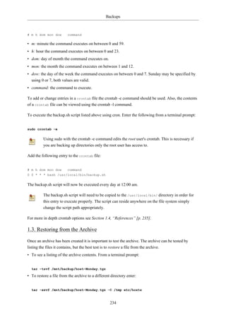 Backups



# m h dom mon dow        command

• m: minute the command executes on between 0 and 59.
• h: hour the command executes on between 0 and 23.
• dom: day of month the command executes on.
• mon: the month the command executes on between 1 and 12.
• dow: the day of the week the command executes on between 0 and 7. Sunday may be specified by
  using 0 or 7, both values are valid.
• command: the command to execute.

To add or change entries in a crontab file the crontab -e command should be used. Also, the contents
of a crontab file can be viewed using the crontab -l command.

To execute the backup.sh script listed above using cron. Enter the following from a terminal prompt:


sudo crontab -e


         Using sudo with the crontab -e command edits the root user's crontab. This is necessary if
         you are backing up directories only the root user has access to.

Add the following entry to the crontab file:


# m h dom mon dow        command
0 0 * * * bash /usr/local/bin/backup.sh


The backup.sh script will now be executed every day at 12:00 am.

         The backup.sh script will need to be copied to the /usr/local/bin/ directory in order for
         this entry to execute properly. The script can reside anywhere on the file system simply
         change the script path appropriately.

For more in depth crontab options see Section 1.4, “References” [p. 235].

1.3. Restoring from the Archive

Once an archive has been created it is important to test the archive. The archive can be tested by
listing the files it contains, but the best test is to restore a file from the archive.
• To see a listing of the archive contents. From a terminal prompt:


  tar -tzvf /mnt/backup/host-Monday.tgz

• To restore a file from the archive to a different directory enter:


  tar -xzvf /mnt/backup/host-Monday.tgz -C /tmp etc/hosts


                                                   234
 