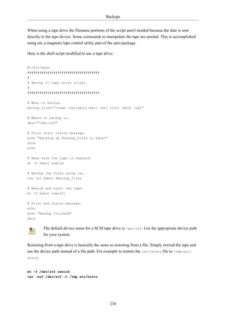 Backups


When using a tape drive the filename portions of the script aren't needed because the date is sent
directly to the tape device. Some commands to manipulate the tape are needed. This is accomplished
using mt, a magnetic tape control utility part of the cpio package.

Here is the shell script modified to use a tape drive:


#!/bin/bash
####################################
#
# Backup to tape drive script.
#
####################################

# What to backup.
backup_files="/home /var/spool/mail /etc /root /boot /opt"


# Where to backup to.
dest="/dev/st0"


# Print start status message.
echo "Backing up $backup_files to $dest"
date
echo

# Make sure the tape is rewound.
mt -f $dest rewind


# Backup the files using tar.
tar czf $dest $backup_files

# Rewind and eject the tape.
mt -f $dest rewoffl

# Print end status message.
echo
echo "Backup finished"
date

          The default device name for a SCSI tape drive is /dev/st0. Use the appropriate device path
          for your system.

Restoring from a tape drive is basically the same as restoring from a file. Simply rewind the tape and
use the device path instead of a file path. For example to restore the /etc/hosts file to /tmp/etc/
hosts:



mt -f /dev/st0 rewind
tar -xzf /dev/st0 -C /tmp etc/hosts




                                                   238
 