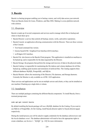 Backups


3. Bacula
Bacula is a backup program enabling you to backup, restore, and verify data across your network.
There are Bacula clients for Linux, Windows, and Mac OSX. Making it a cross platform network
wide solution.

3.1. Overview

Bacula is made up of several components and services used to manage which files to backup and
where to back them up to:
• Bacula Director: a service that controls all backup, restore, verify, and archive operations.
• Bacula Console: an application allowing communication with the Director. There are three versions
  of the Console:
  • Text based command line version.
  • Gnome based GTK+ Graphical User Interface (GUI) interface.
  • wxWidgets GUI interface.
• Bacula File: also known as the Bacula Client program. This application is installed on machines to
  be backed up, and is responsible for the data requested by the Director.
• Bacula Storage: the programs that perform the storage and recovery of data to the physical media.
• Bacula Catalog: is responsible for maintaining the file indexes and volume databases for all files
  backed up, enabling quick location and restoration of archived files. The Catalog supports three
  different databases MySQL, PostgreSQL, and SQLite.
• Bacula Monitor: allows the monitoring of the Director, File daemons, and Storage daemons.
  Currently the Monitor is only available as a GTK+ GUI application.

These services and applications can be run on multiple servers and clients, or they can be installed on
one machine if backing up a single disk or volume.

3.2. Installation

There are multiple packages containing the different Bacula components. To install Bacula, from a
terminal prompt enter:


sudo apt-get install bacula

By default installing the bacula package will use a MySQL database for the Catalog. If you want to
use SQLite or PostgreSQL, for the Catalog, install bacula-director-sqlite3 or bacula-director-pgsql
respectively.

During the install process you will be asked to supply credentials for the database administrator and
the bacula database owner. The database administrator will need to have the appropriate rights to
create a database, see Section 1, “MySQL” [p. 149] for more information.


                                                  239
 