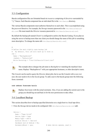 Backups


3.3. Configuration

Bacula configuration files are formatted based on resources comprising of directives surrounded by
“{}” braces. Each Bacula component has an individual file in the /etc/bacula directory.

The various Bacula components must authorize themselves to each other. This is accomplished using
the password directive. For example, the Storage resource password in the /etc/bacula/bacula-
dir.conf file must match the Director resource password in /etc/bacula/bacula-sd.conf.


By default the backup job named Client1 is configured to archive the Bacula Catalog. If you plan on
using the server to backup more than one client you should change the name of this job to something
more descriptive. To change the name edit /etc/bacula/bacula-dir.conf:


#
# Define the main nightly save backup job
#   By default, this job will back up to disk in
Job {
    Name = "BackupServer"
    JobDefs = "DefaultJob"
    Write Bootstrap = "/var/lib/bacula/Client1.bsr"
}


         The example above changes the job name to BackupServer matching the machine's host
         name. Replace “BackupServer” with your appropriate hostname, or other descriptive name.

The Console can be used to query the Director about jobs, but to use the Console with a non-root
user, the user needs to be in the bacula group. To add a user to the bacula group enter the following
from a terminal:


sudo adduser $username bacula


         Replace $username with the actual username. Also, if you are adding the current user to the
         group you should log out and back in for the new permissions to take effect.

3.4. Localhost Backup

This section describes how to backup specified directories on a single host to a local tape drive.
• First, the Storage device needs to be configured. Edit /etc/bacula/bacula-sd.conf add:


    Device {
      Name = "Tape Drive"
      Device Type = tape
      Media Type = DDS-4
      Archive Device = /dev/st0
      Hardware end of medium = No;
      AutomaticMount = yes;                      # when device opened, read it


                                                  240
 