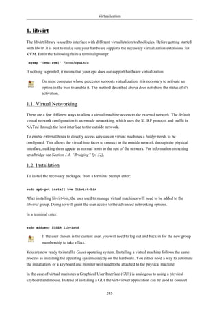 Virtualization


1. libvirt
The libvirt library is used to interface with different virtualization technologies. Before getting started
with libvirt it is best to make sure your hardware supports the necessary virtualization extensions for
KVM. Enter the following from a terminal prompt:

 egrep '(vmx|svm)' /proc/cpuinfo

If nothing is printed, it means that your cpu does not support hardware virtualization.

          On most computer whose processor supports virtualization, it is necessary to activate an
          option in the bios to enable it. The method described above does not show the status of it's
          activation.

1.1. Virtual Networking
There are a few different ways to allow a virtual machine access to the external network. The default
virtual network configuration is usermode networking, which uses the SLIRP protocol and traffic is
NATed through the host interface to the outside network.

To enable external hosts to directly access services on virtual machines a bridge needs to be
configured. This allows the virtual interfaces to connect to the outside network through the physical
interface, making them appear as normal hosts to the rest of the network. For information on setting
up a bridge see Section 1.4, “Bridging” [p. 32].

1.2. Installation
To install the necessary packages, from a terminal prompt enter:


sudo apt-get install kvm libvirt-bin

After installing libvirt-bin, the user used to manage virtual machines will need to be added to the
libvirtd group. Doing so will grant the user access to the advanced networking options.

In a terminal enter:


sudo adduser $USER libvirtd

          If the user chosen is the current user, you will need to log out and back in for the new group
          membership to take effect.

You are now ready to install a Guest operating system. Installing a virtual machine follows the same
process as installing the operating system directly on the hardware. You either need a way to automate
the installation, or a keyboard and monitor will need to be attached to the physical machine.

In the case of virtual machines a Graphical User Interface (GUI) is analogous to using a physical
keyboard and mouse. Instead of installing a GUI the virt-viewer application can be used to connect


                                                   245
 