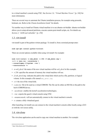 Virtualization


to a virtual machine's console using VNC. See Section 1.6, “Virtual Machine Viewer” [p. 248] for
more information.

There are several ways to automate the Ubuntu installation process, for example using preseeds,
kickstart, etc. Refer to the Ubuntu Installation Guide1 for details.

Yet another way to install an Ubuntu virtual machine is to use ubuntu-vm-builder. ubuntu-vm-builder
allows you to setup advanced partitions, execute custom post-install scripts, etc. For details see
Section 2, “JeOS and vmbuilder” [p. 250]

1.3. virt-install

virt-install is part of the python-virtinst package. To install it, from a terminal prompt enter:


sudo apt-get install python-virtinst

There are several options available when using virt-install. For example:


sudo virt-install -n web_devel -r 256 -f web_devel.img 
-s 4 -c jeos.iso --accelerate 
--connect=qemu:///system --vnc 
--noautoconsole -v

• -n web_devel: the name of the new virtual machine will be web_devel in this example.
• -r 256: specifies the amount of memory the virtual machine will use.
• -f web_devel.img: indicates the path to the virtual disk which can be a file, partition, or logical
  volume. In this example a file named web_devel.img.
• -s 4: the size of the virtual disk.
• -c jeos.iso: file to be used as a virtual CDROM. The file can be either an ISO file or the path to the
  host's CDROM device.
• --accelerate: enables the kernel's acceleration technologies.
• --vnc: exports the guest's virtual console using VNC.
• --noautoconsole: will not automatically connect to the virtual machine's console.
• -v: creates a fully virtualized guest.

After launching virt-install you can connect to the virtual machine's console either locally using a GUI
or with the virt-viewer utility.

1.4. virt-clone

The virt-clone application can be used to copy one virtual machine to another. For example:



1
    https://help.ubuntu.com/9.10/installation-guide/



                                                            246
 