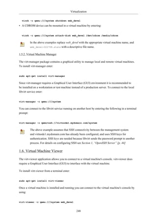 Virtualization


  virsh -c qemu:///system shutdown web_devel

• A CDROM device can be mounted in a virtual machine by entering:


  virsh -c qemu:///system attach-disk web_devel /dev/cdrom /media/cdrom


         In the above examples replace web_devel with the appropriate virtual machine name, and
         web_devel-022708.state with a descriptive file name.


1.5.2. Virtual Machine Manager

The virt-manager package contains a graphical utility to manage local and remote virtual machines.
To install virt-manager enter:


sudo apt-get install virt-manager


Since virt-manager requires a Graphical User Interface (GUI) environment it is recommended to
be installed on a workstation or test machine instead of a production server. To connect to the local
libvirt service enter:


virt-manager -c qemu:///system


You can connect to the libvirt service running on another host by entering the following in a terminal
prompt:


virt-manager -c qemu+ssh://virtnode1.mydomain.com/system


         The above example assumes that SSH connectivity between the management system
         and virtnode1.mydomain.com has already been configured, and uses SSH keys for
         authentication. SSH keys are needed because libvirt sends the password prompt to another
         process. For details on configuring SSH see Section 1, “OpenSSH Server” [p. 44]

1.6. Virtual Machine Viewer

The virt-viewer application allows you to connect to a virtual machine's console. virt-viewer does
require a Graphical User Interface (GUI) to interface with the virtual machine.

To install virt-viewer from a terminal enter:


sudo apt-get install virt-viewer


Once a virtual machine is installed and running you can connect to the virtual machine's console by
using:


virt-viewer -c qemu:///system web_devel


                                                     248
 