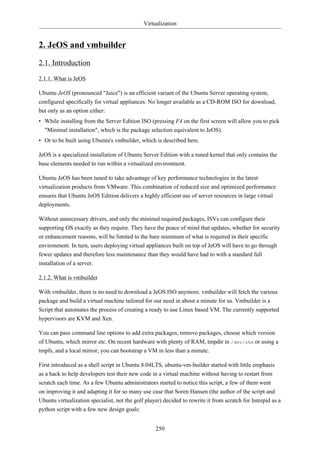 Virtualization


2. JeOS and vmbuilder
2.1. Introduction
2.1.1. What is JeOS

Ubuntu JeOS (pronounced "Juice") is an efficient variant of the Ubuntu Server operating system,
configured specifically for virtual appliances. No longer available as a CD-ROM ISO for download,
but only as an option either:
• While installing from the Server Edition ISO (pressing F4 on the first screen will allow you to pick
  "Minimal installation", which is the package selection equivalent to JeOS).
• Or to be built using Ubuntu's vmbuilder, which is described here.

JeOS is a specialized installation of Ubuntu Server Edition with a tuned kernel that only contains the
base elements needed to run within a virtualized environment.

Ubuntu JeOS has been tuned to take advantage of key performance technologies in the latest
virtualization products from VMware. This combination of reduced size and optimized performance
ensures that Ubuntu JeOS Edition delivers a highly efficient use of server resources in large virtual
deployments.

Without unnecessary drivers, and only the minimal required packages, ISVs can configure their
supporting OS exactly as they require. They have the peace of mind that updates, whether for security
or enhancement reasons, will be limited to the bare minimum of what is required in their specific
environment. In turn, users deploying virtual appliances built on top of JeOS will have to go through
fewer updates and therefore less maintenance than they would have had to with a standard full
installation of a server.

2.1.2. What is vmbuilder

With vmbuilder, there is no need to download a JeOS ISO anymore. vmbuilder will fetch the various
package and build a virtual machine tailored for our need in about a minute for us. Vmbuilder is a
Script that automates the process of creating a ready to use Linux based VM. The currently supported
hypervisors are KVM and Xen.

You can pass command line options to add extra packages, remove packages, choose which version
of Ubuntu, which mirror etc. On recent hardware with plenty of RAM, tmpdir in /dev/shm or using a
tmpfs, and a local mirror, you can bootstrap a VM in less than a minute.

First introduced as a shell script in Ubuntu 8.04LTS, ubuntu-vm-builder started with little emphasis
as a hack to help developers test their new code in a virtual machine without having to restart from
scratch each time. As a few Ubuntu administrators started to notice this script, a few of them went
on improving it and adapting it for so many use case that Soren Hansen (the author of the script and
Ubuntu virtualization specialist, not the golf player) decided to rewrite it from scratch for Intrepid as a
python script with a few new design goals:


                                                   250
 