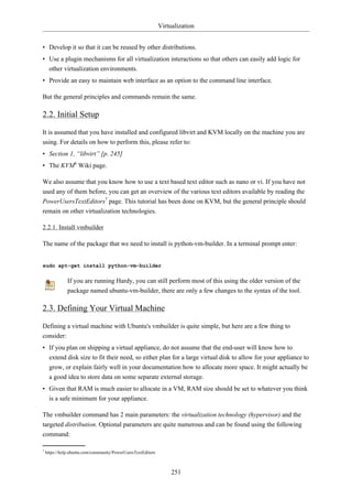 Virtualization


• Develop it so that it can be reused by other distributions.
• Use a plugin mechanisms for all virtualization interactions so that others can easily add logic for
  other virtualization environments.
• Provide an easy to maintain web interface as an option to the command line interface.

But the general principles and commands remain the same.

2.2. Initial Setup

It is assumed that you have installed and configured libvirt and KVM locally on the machine you are
using. For details on how to perform this, please refer to:
• Section 1, “libvirt” [p. 245]
• The KVM6 Wiki page.

We also assume that you know how to use a text based text editor such as nano or vi. If you have not
used any of them before, you can get an overview of the various text editors available by reading the
PowerUsersTextEditors7 page. This tutorial has been done on KVM, but the general principle should
remain on other virtualization technologies.

2.2.1. Install vmbuilder

The name of the package that we need to install is python-vm-builder. In a terminal prompt enter:


sudo apt-get install python-vm-builder

               If you are running Hardy, you can still perform most of this using the older version of the
               package named ubuntu-vm-builder, there are only a few changes to the syntax of the tool.

2.3. Defining Your Virtual Machine

Defining a virtual machine with Ubuntu's vmbuilder is quite simple, but here are a few thing to
consider:
• If you plan on shipping a virtual appliance, do not assume that the end-user will know how to
  extend disk size to fit their need, so either plan for a large virtual disk to allow for your appliance to
  grow, or explain fairly well in your documentation how to allocate more space. It might actually be
  a good idea to store data on some separate external storage.
• Given that RAM is much easier to allocate in a VM, RAM size should be set to whatever you think
  is a safe minimum for your appliance.

The vmbuilder command has 2 main parameters: the virtualization technology (hypervisor) and the
targeted distribution. Optional parameters are quite numerous and can be found using the following
command:

7
    https://help.ubuntu.com/community/PowerUsersTextEditors



                                                                   251
 