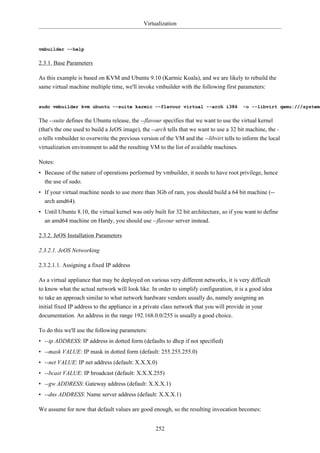 Virtualization



vmbuilder --help


2.3.1. Base Parameters

As this example is based on KVM and Ubuntu 9.10 (Karmic Koala), and we are likely to rebuild the
same virtual machine multiple time, we'll invoke vmbuilder with the following first parameters:


sudo vmbuilder kvm ubuntu --suite karmic --flavour virtual --arch i386                   -o --libvirt qemu:///system


The --suite defines the Ubuntu release, the --flavour specifies that we want to use the virtual kernel
(that's the one used to build a JeOS image), the --arch tells that we want to use a 32 bit machine, the -
o tells vmbuilder to overwrite the previous version of the VM and the --libvirt tells to inform the local
virtualization environment to add the resulting VM to the list of available machines.

Notes:
• Because of the nature of operations performed by vmbuilder, it needs to have root privilege, hence
  the use of sudo.
• If your virtual machine needs to use more than 3Gb of ram, you should build a 64 bit machine (--
  arch amd64).
• Until Ubuntu 8.10, the virtual kernel was only built for 32 bit architecture, so if you want to define
  an amd64 machine on Hardy, you should use --flavour server instead.

2.3.2. JeOS Installation Parameters

2.3.2.1. JeOS Networking

2.3.2.1.1. Assigning a fixed IP address

As a virtual appliance that may be deployed on various very different networks, it is very difficult
to know what the actual network will look like. In order to simplify configuration, it is a good idea
to take an approach similar to what network hardware vendors usually do, namely assigning an
initial fixed IP address to the appliance in a private class network that you will provide in your
documentation. An address in the range 192.168.0.0/255 is usually a good choice.

To do this we'll use the following parameters:
• --ip ADDRESS: IP address in dotted form (defaults to dhcp if not specified)
• --mask VALUE: IP mask in dotted form (default: 255.255.255.0)
• --net VALUE: IP net address (default: X.X.X.0)
• --bcast VALUE: IP broadcast (default: X.X.X.255)
• --gw ADDRESS: Gateway address (default: X.X.X.1)
• --dns ADDRESS: Name server address (default: X.X.X.1)

We assume for now that default values are good enough, so the resulting invocation becomes:


                                                   252
 