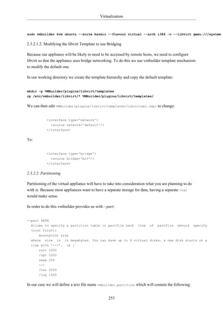 Virtualization



sudo vmbuilder kvm ubuntu --suite karmic --flavour virtual --arch i386 -o --libvirt qemu:///system -


2.3.2.1.2. Modifying the libvirt Template to use Bridging

Because our appliance will be likely to need to be accessed by remote hosts, we need to configure
libvirt so that the appliance uses bridge networking. To do this we use vmbuilder template mechanism
to modify the default one.

In our working directory we create the template hierarchy and copy the default template:


mkdir -p VMBuilder/plugins/libvirt/templates
cp /etc/vmbuilder/libvirt/* VMBuilder/plugins/libvirt/templates/


We can then edit VMBuilder/plugins/libvirt/templates/libvirtxml.tmpl to change:


            <interface type='network'>
              <source network='default'/>
            </interface>


To:


            <interface type='bridge'>
              <source bridge='br0'/>
            </interface>


2.3.2.2. Partitioning

Partitioning of the virtual appliance will have to take into consideration what you are planning to do
with is. Because most appliances want to have a separate storage for data, having a separate /var
would make sense.

In order to do this vmbuilder provides us with --part:


--part PATH
  Allows to specify a partition table in partfile each              line   of   partfile     should      specify
  (root first):
       mountpoint size
  where size is in megabytes. You can have up to 4 virtual disks, a new disk starts on a
  line with ’---’. ie :
       root 1000
       /opt 1000
       swap 256
       ---
       /var 2000
       /log 1500


In our case we will define a text file name vmbuilder.partition which will contain the following:


                                                  253
 