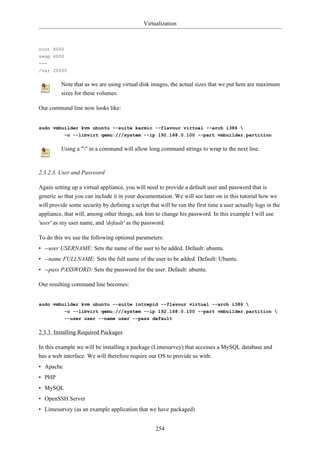 Virtualization



root 8000
swap 4000
---
/var 20000

          Note that as we are using virtual disk images, the actual sizes that we put here are maximum
          sizes for these volumes.

Our command line now looks like:


sudo vmbuilder kvm ubuntu --suite karmic --flavour virtual --arch i386 
         -o --libvirt qemu:///system --ip 192.168.0.100 --part vmbuilder.partition

          Using a "" in a command will allow long command strings to wrap to the next line.



2.3.2.3. User and Password

Again setting up a virtual appliance, you will need to provide a default user and password that is
generic so that you can include it in your documentation. We will see later on in this tutorial how we
will provide some security by defining a script that will be run the first time a user actually logs in the
appliance, that will, among other things, ask him to change his password. In this example I will use
'user' as my user name, and 'default' as the password.

To do this we use the following optional parameters:
• --user USERNAME: Sets the name of the user to be added. Default: ubuntu.
• --name FULLNAME: Sets the full name of the user to be added. Default: Ubuntu.
• --pass PASSWORD: Sets the password for the user. Default: ubuntu.

Our resulting command line becomes:


sudo vmbuilder kvm ubuntu --suite intrepid --flavour virtual --arch i386 
           -o --libvirt qemu:///system --ip 192.168.0.100 --part vmbuilder.partition 
           --user user --name user --pass default

2.3.3. Installing Required Packages

In this example we will be installing a package (Limesurvey) that accesses a MySQL database and
has a web interface. We will therefore require our OS to provide us with:
• Apache
• PHP
• MySQL
• OpenSSH Server
• Limesurvey (as an example application that we have packaged)


                                                   254
 