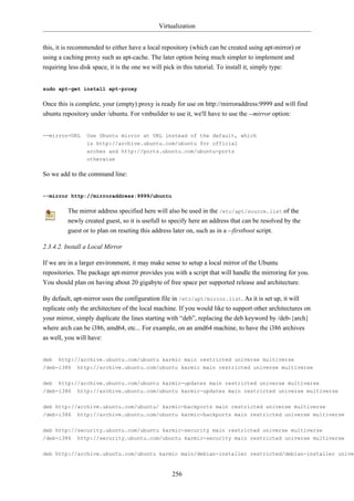 Virtualization


this, it is recommended to either have a local repository (which can be created using apt-mirror) or
using a caching proxy such as apt-cache. The later option being much simpler to implement and
requiring less disk space, it is the one we will pick in this tutorial. To install it, simply type:


sudo apt-get install apt-proxy

Once this is complete, your (empty) proxy is ready for use on http://mirroraddress:9999 and will find
ubuntu repository under /ubuntu. For vmbuilder to use it, we'll have to use the --mirror option:


--mirror=URL     Use Ubuntu mirror at URL instead of the default, which
                 is http://archive.ubuntu.com/ubuntu for official
                 arches and http://ports.ubuntu.com/ubuntu-ports
                 otherwise

So we add to the command line:


--mirror http://mirroraddress:9999/ubuntu

         The mirror address specified here will also be used in the /etc/apt/source.list of the
         newly created guest, so it is usefull to specify here an address that can be resolved by the
         guest or to plan on reseting this address later on, such as in a --firstboot script.

2.3.4.2. Install a Local Mirror

If we are in a larger environment, it may make sense to setup a local mirror of the Ubuntu
repositories. The package apt-mirror provides you with a script that will handle the mirroring for you.
You should plan on having about 20 gigabyte of free space per supported release and architecture.

By default, apt-mirror uses the configuration file in /etc/apt/mirror.list. As it is set up, it will
replicate only the architecture of the local machine. If you would like to support other architectures on
your mirror, simply duplicate the lines starting with “deb”, replacing the deb keyword by /deb-{arch}
where arch can be i386, amd64, etc... For example, on an amd64 machine, to have the i386 archives
as well, you will have:


deb   http://archive.ubuntu.com/ubuntu karmic main restricted universe multiverse
/deb-i386    http://archive.ubuntu.com/ubuntu karmic main restricted universe multiverse


deb   http://archive.ubuntu.com/ubuntu karmic-updates main restricted universe multiverse
/deb-i386    http://archive.ubuntu.com/ubuntu karmic-updates main restricted universe multiverse

deb http://archive.ubuntu.com/ubuntu/ karmic-backports main restricted universe multiverse
/deb-i386    http://archive.ubuntu.com/ubuntu karmic-backports main restricted universe multiverse


deb http://security.ubuntu.com/ubuntu karmic-security main restricted universe multiverse
/deb-i386 http://security.ubuntu.com/ubuntu karmic-security main restricted universe multiverse


deb http://archive.ubuntu.com/ubuntu karmic main/debian-installer restricted/debian-installer univer


                                                  256
 