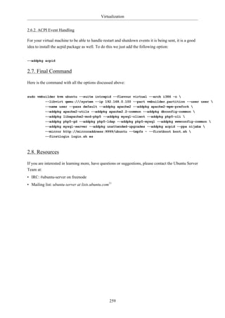 Virtualization


2.6.2. ACPI Event Handling

For your virtual machine to be able to handle restart and shutdown events it is being sent, it is a good
idea to install the acpid package as well. To do this we just add the following option:


--addpkg acpid


2.7. Final Command

Here is the command with all the options discussed above:


sudo vmbuilder kvm ubuntu --suite intrepid --flavour virtual --arch i386 -o 
         --libvirt qemu:///system --ip 192.168.0.100 --part vmbuilder.partition --user user 
           --name user --pass default --addpkg apache2 --addpkg apache2-mpm-prefork 
           --addpkg apache2-utils --addpkg apache2.2-common --addpkg dbconfig-common 
           --addpkg libapache2-mod-php5 --addpkg mysql-client --addpkg php5-cli 
           --addpkg php5-gd --addpkg php5-ldap --addpkg php5-mysql --addpkg wwwconfig-common 
           --addpkg mysql-server --addpkg unattended-upgrades --addpkg acpid --ppa nijaba 
           --mirror http://mirroraddress:9999/ubuntu --tmpfs - --firstboot boot.sh 
           --firstlogin login.sh es



2.8. Resources

If you are interested in learning more, have questions or suggestions, please contact the Ubuntu Server
Team at:
• IRC: #ubuntu-server on freenode
• Mailing list: ubuntu-server at lists.ubuntu.com11




                                                  259
 