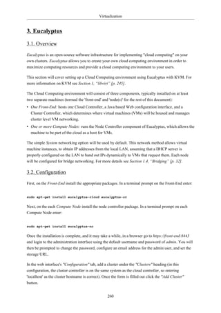 Virtualization


3. Eucalyptus

3.1. Overview

Eucalyptus is an open-source software infrastructure for implementing "cloud computing" on your
own clusters. Eucalyptus allows you to create your own cloud computing environment in order to
maximize computing resources and provide a cloud computing environment to your users.

This section will cover setting up a Cloud Computing environment using Eucalyptus with KVM. For
more information on KVM see Section 1, “libvirt” [p. 245].

The Cloud Computing environment will consist of three components, typically installed on at least
two separate machines (termed the 'front-end' and 'node(s)' for the rest of this document):
• One Front-End: hosts one Cloud Controller, a Java based Web configuration interface, and a
  Cluster Controller, which determines where virtual machines (VMs) will be housed and manages
  cluster level VM networking.
• One or more Compute Nodes: runs the Node Controller component of Eucalyptus, which allows the
  machine to be part of the cloud as a host for VMs.

The simple System networking option will be used by default. This network method allows virtual
machine instances, to obtain IP addresses from the local LAN, assuming that a DHCP server is
properly configured on the LAN to hand out IPs dynamically to VMs that request them. Each node
will be configured for bridge networking. For more details see Section 1.4, “Bridging” [p. 32].

3.2. Configuration

First, on the Front-End install the appropriate packages. In a terminal prompt on the Front-End enter:


sudo apt-get install eucalyptus-cloud eucalyptus-cc

Next, on the each Compute Node install the node controller package. In a terminal prompt on each
Compute Node enter:


sudo apt-get install eucalyptus-nc

Once the installation is complete, and it may take a while, in a browser go to https://front-end:8443
and login to the administration interface using the default username and password of admin. You will
then be prompted to change the password, configure an email address for the admin user, and set the
storage URL.

In the web interface's "Configuration" tab, add a cluster under the "Clusters" heading (in this
configuration, the cluster controller is on the same system as the cloud controller, so entering
'localhost' as the cluster hostname is correct). Once the form is filled out click the "Add Cluster"
button.


                                                   260
 