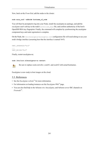 Virtualization


Now, back on the Front-End, add the nodes to the cluster:


sudo euca_conf -addnode hostname_of_node

You will then be prompted to log into your Node, install the eucalyptus-nc package, and add the
eucalyptus user's ssh key to the node's authorized_keys file, and confirm authenticity of the host's
OpenSSH RSA key fingerprint. Finally, the command will complete by synchronizing the eucalyptus
component keys and node registration is complete.

On the Node, the /etc/eucalyptus/eucalyptus.conf configuration file will need editing to use your
node's bridge interface (assuming here that the interface is named 'br0'):


VNET_INTERFACE="br0"
...
VNET_BRIDGE="br0"

Finally, restart eucalyptus-nc:


sudo /etc/init.d/eucalyptus-nc restart

         Be sure to replace nodecontroller, node01, and node02 with actual hostnames.


Eucalyptus is now ready to host images on the cloud.

3.3. References
• See the Eucalyptus website12 for more information.
• For information on loading instances see the Eucalyptus Wiki13 page.
• You can also find help in the #ubuntu-virt, #eucalyptus, and #ubuntu-server IRC channels on
  Freenode14.




                                                261
 