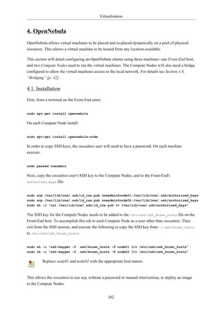 Virtualization


4. OpenNebula
OpenNebula allows virtual machines to be placed and re-placed dynamically on a pool of physical
resources. This allows a virtual machine to be hosted from any location available.

This section will detail configuring an OpenNebula cluster using three machines: one Front-End host,
and two Compute Nodes used to run the virtual machines. The Compute Nodes will also need a bridge
configured to allow the virtual machines access to the local network. For details see Section 1.4,
“Bridging” [p. 32].

4.1. Installation

First, from a terminal on the Front-End enter:


sudo apt-get install opennebula

On each Compute Node install:


sudo apt-get install opennebula-node

In order to copy SSH keys, the oneadmin user will need to have a password. On each machine
execute:


sudo passwd oneadmin

Next, copy the oneadmin user's SSH key to the Compute Nodes, and to the Front-End's
authorized_keys file:



sudo scp /var/lib/one/.ssh/id_rsa.pub oneadmin@node01:/var/lib/one/.ssh/authorized_keys
sudo scp /var/lib/one/.ssh/id_rsa.pub oneadmin@node02:/var/lib/one/.ssh/authorized_keys
sudo sh -c "cat /var/lib/one/.ssh/id_rsa.pub >> /var/lib/one/.ssh/authorized_keys"

The SSH key for the Compute Nodes needs to be added to the /etc/ssh/ssh_known_hosts file on the
Front-End host. To accomplish this ssh to each Compute Node as a user other than oneadmin. Then
exit from the SSH session, and execute the following to copy the SSH key from ~/.ssh/known_hosts
to /etc/ssh/ssh_known_hosts:


sudo sh -c "ssh-keygen -f .ssh/known_hosts -F node01 1>> /etc/ssh/ssh_known_hosts"
sudo sh -c "ssh-keygen -f .ssh/known_hosts -F node02 1>> /etc/ssh/ssh_known_hosts"

         Replace node01 and node02 with the appropriate host names.


This allows the oneadmin to use scp, without a password or manual intervention, to deploy an image
to the Compute Nodes.


                                                 262
 