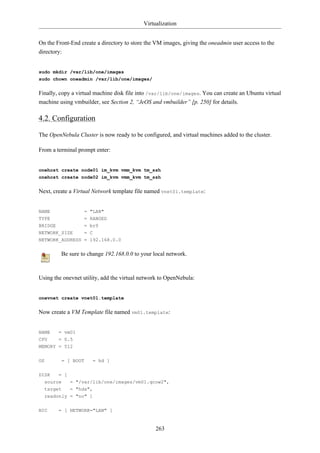 Virtualization


On the Front-End create a directory to store the VM images, giving the oneadmin user access to the
directory:


sudo mkdir /var/lib/one/images
sudo chown oneadmin /var/lib/one/images/


Finally, copy a virtual machine disk file into /var/lib/one/images. You can create an Ubuntu virtual
machine using vmbuilder, see Section 2, “JeOS and vmbuilder” [p. 250] for details.

4.2. Configuration

The OpenNebula Cluster is now ready to be configured, and virtual machines added to the cluster.

From a terminal prompt enter:


onehost create node01 im_kvm vmm_kvm tm_ssh
onehost create node02 im_kvm vmm_kvm tm_ssh


Next, create a Virtual Network template file named vnet01.template:


NAME                 = "LAN"
TYPE                 = RANGED
BRIDGE               = br0
NETWORK_SIZE         = C
NETWORK_ADDRESS = 192.168.0.0


         Be sure to change 192.168.0.0 to your local network.



Using the onevnet utility, add the virtual network to OpenNebula:


onevnet create vnet01.template


Now create a VM Template file named vm01.template:


NAME     = vm01
CPU      = 0.5
MEMORY = 512

OS        = [ BOOT     = hd ]


DISK     = [
  source       = "/var/lib/one/images/vm01.qcow2",
  target   = "hda",
  readonly = "no" ]


NIC      = [ NETWORK="LAN" ]


                                                263
 
