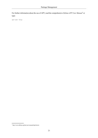 Package Management


For further information about the use of APT, read the comprehensive Debian APT User Manual1 or
type:

apt-get help




1
    http://www.debian.org/doc/user-manuals#apt-howto



                                                              21
 