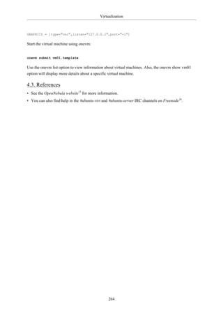 Virtualization



GRAPHICS = [type="vnc",listen="127.0.0.1",port="-1"]

Start the virtual machine using onevm:


onevm submit vm01.template

Use the onevm list option to view information about virtual machines. Also, the onevm show vm01
option will display more details about a specific virtual machine.

4.3. References
• See the OpenNebula website15 for more information.
• You can also find help in the #ubuntu-virt and #ubuntu-server IRC channels on Freenode16.




                                               264
 
