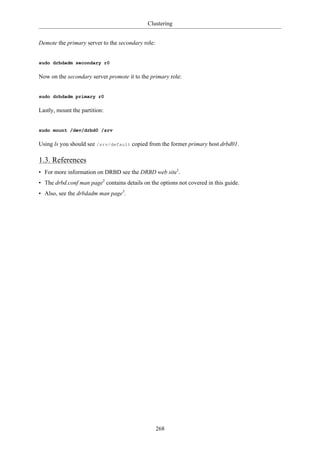 Clustering


Demote the primary server to the secondary role:


sudo drbdadm secondary r0

Now on the secondary server promote it to the primary role:


sudo drbdadm primary r0

Lastly, mount the partition:


sudo mount /dev/drbd0 /srv

Using ls you should see /srv/default copied from the former primary host drbd01.

1.3. References
• For more information on DRBD see the DRBD web site1.
• The drbd.conf man page2 contains details on the options not covered in this guide.
• Also, see the drbdadm man page3.




                                                   268
 